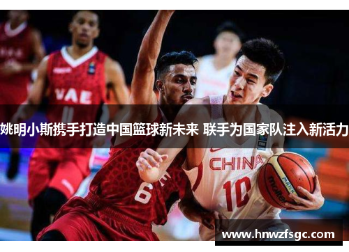 姚明小斯携手打造中国篮球新未来 联手为国家队注入新活力